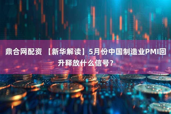 鼎合网配资 【新华解读】5月份中国制造业PMI回升释放什么信号？