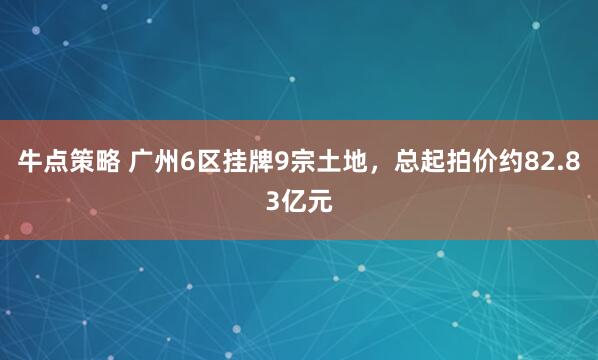 牛点策略 广州6区挂牌9宗土地，总起拍价约82.83亿元