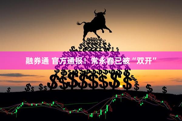 融券通 官方通报！常永春已被“双开”