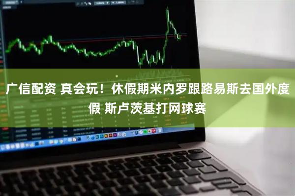 广信配资 真会玩！休假期米内罗跟路易斯去国外度假 斯卢茨基打网球赛