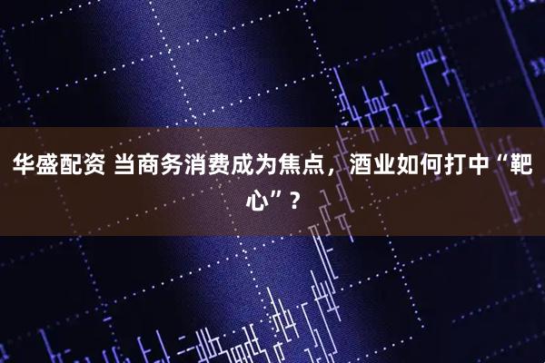 华盛配资 当商务消费成为焦点，酒业如何打中“靶心”？