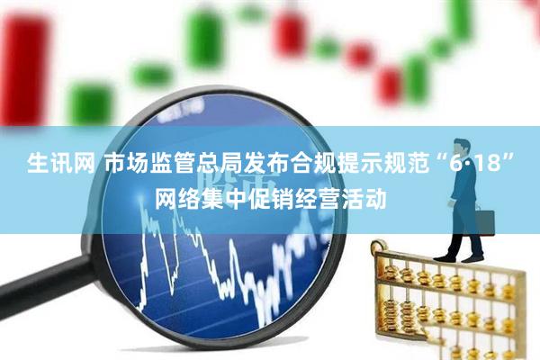 生讯网 市场监管总局发布合规提示规范“6·18”网络集中促销经营活动