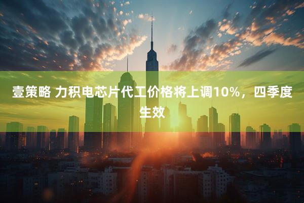 壹策略 力积电芯片代工价格将上调10%，四季度生效