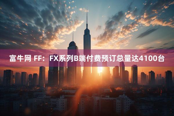 富牛网 FF：FX系列B端付费预订总量达4100台