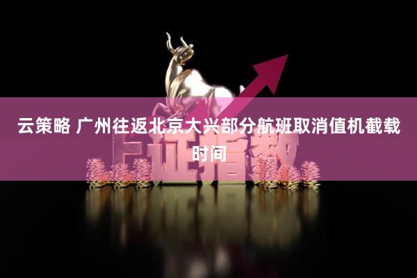 云策略 广州往返北京大兴部分航班取消值机截载时间