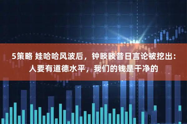5策略 娃哈哈风波后，钟睒睒昔日言论被挖出：人要有道德水平，我们的钱是干净的