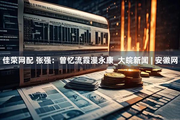佳荣网配 张强：曾忆流霞漫永康_大皖新闻 | 安徽网