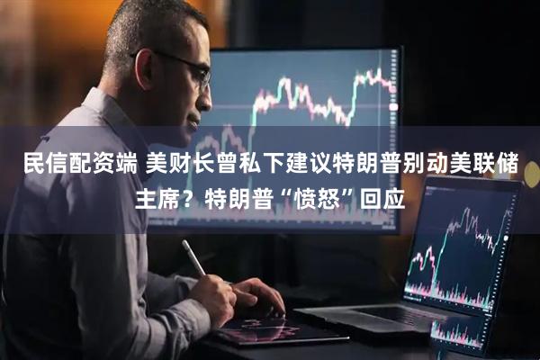 民信配资端 美财长曾私下建议特朗普别动美联储主席？特朗普“愤怒”回应