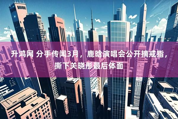 升鸿网 分手传闻3月，鹿晗演唱会公开摘戒指，撕下关晓彤最后体面