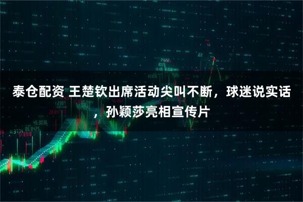 泰仓配资 王楚钦出席活动尖叫不断，球迷说实话，孙颖莎亮相宣传片
