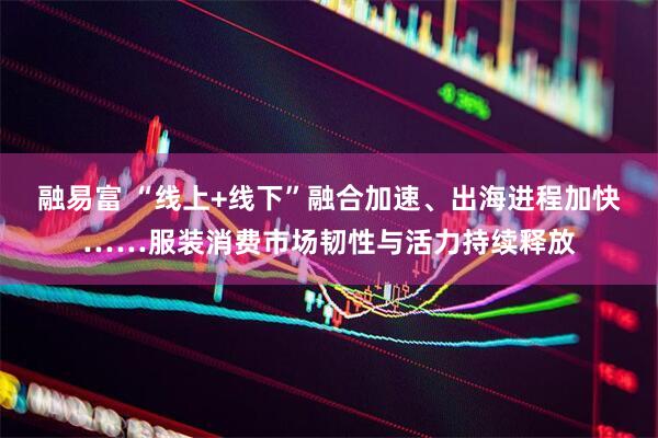 融易富 “线上+线下”融合加速、出海进程加快……服装消费市场韧性与活力持续释放