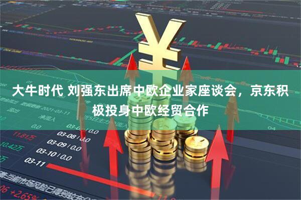 大牛时代 刘强东出席中欧企业家座谈会，京东积极投身中欧经贸合作