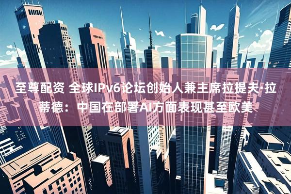 至尊配资 全球IPv6论坛创始人兼主席拉提夫·拉蒂德：中国在部署AI方面表现甚至欧美