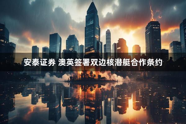 安泰证券 澳英签署双边核潜艇合作条约