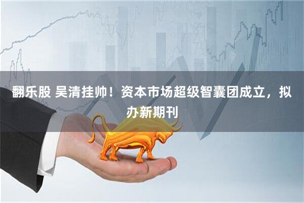 翻乐股 吴清挂帅！资本市场超级智囊团成立，拟办新期刊
