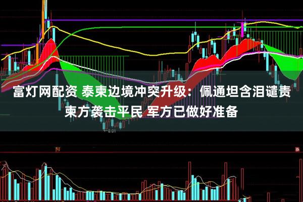 富灯网配资 泰柬边境冲突升级：佩通坦含泪谴责柬方袭击平民 军方已做好准备