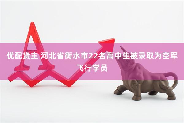 优配货主 河北省衡水市22名高中生被录取为空军飞行学员