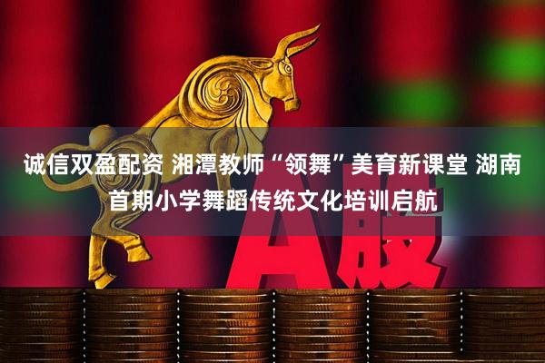 诚信双盈配资 湘潭教师“领舞”美育新课堂 湖南首期小学舞蹈传统文化培训启航