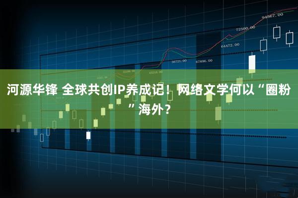 河源华锋 全球共创IP养成记！网络文学何以“圈粉”海外？