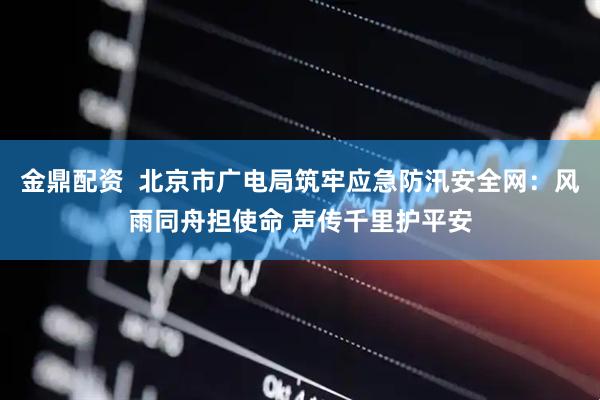 金鼎配资  北京市广电局筑牢应急防汛安全网：风雨同舟担使命 声传千里护平安