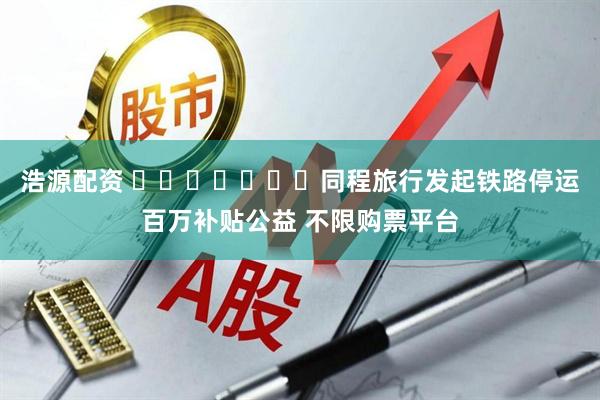 浩源配资 ​​​​​​​同程旅行发起铁路停运百万补贴公益 不限购票平台