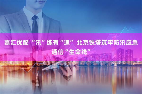 嘉汇优配 “汛”练有“速” 北京铁塔筑牢防汛应急通信“生命线”