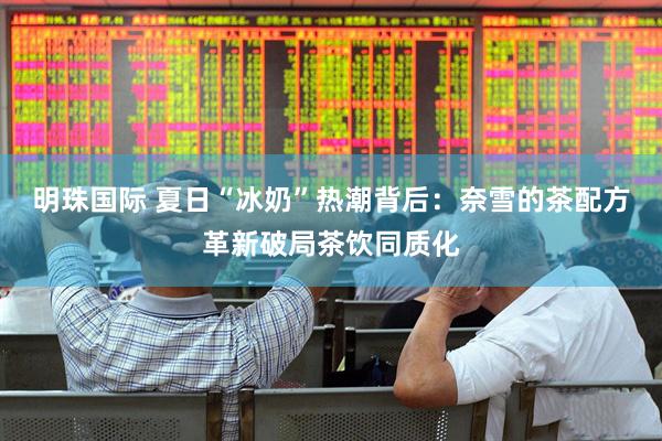 明珠国际 夏日“冰奶”热潮背后：奈雪的茶配方革新破局茶饮同质化