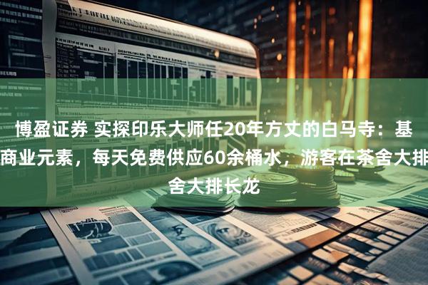 博盈证券 实探印乐大师任20年方丈的白马寺：基本无商业元素，每天免费供应60余桶水，游客在茶舍大排长龙