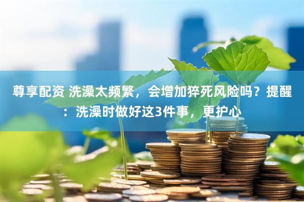 尊享配资 洗澡太频繁，会增加猝死风险吗？提醒：洗澡时做好这3件事，更护心