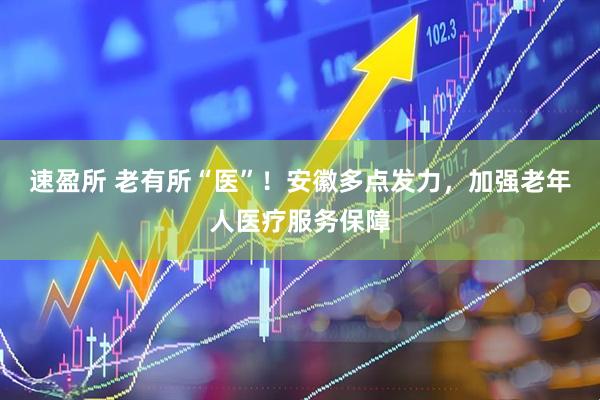 速盈所 老有所“医”！安徽多点发力，加强老年人医疗服务保障