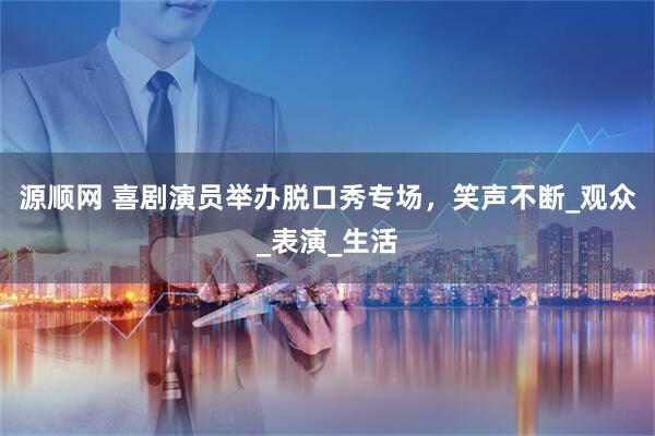 源顺网 喜剧演员举办脱口秀专场，笑声不断_观众_表演_生活