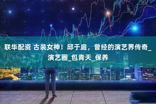 联华配资 古装女神！邱于庭，曾经的演艺界传奇_演艺圈_包青天_保养