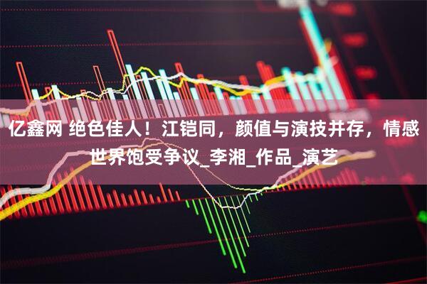 亿鑫网 绝色佳人！江铠同，颜值与演技并存，情感世界饱受争议_李湘_作品_演艺