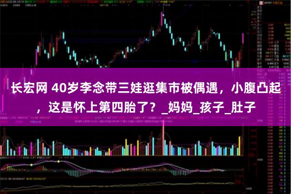 长宏网 40岁李念带三娃逛集市被偶遇，小腹凸起，这是怀上第四胎了？_妈妈_孩子_肚子