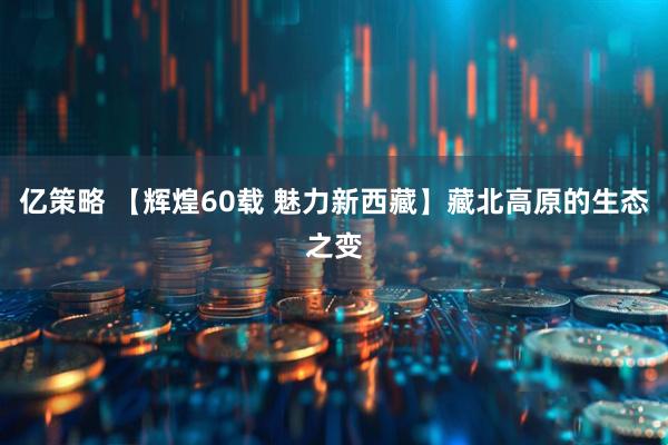 亿策略 【辉煌60载 魅力新西藏】藏北高原的生态之变