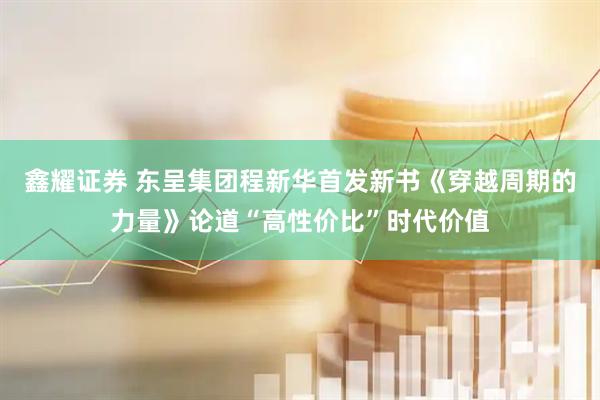 鑫耀证券 东呈集团程新华首发新书《穿越周期的力量》论道“高性价比”时代价值
