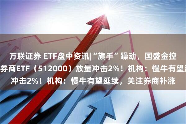 万联证券 ETF盘中资讯|“旗手”躁动，国盛金控触及涨停！A股顶流券商ETF（512000）放量冲击2%！机构：慢牛有望延续，关注券商补涨