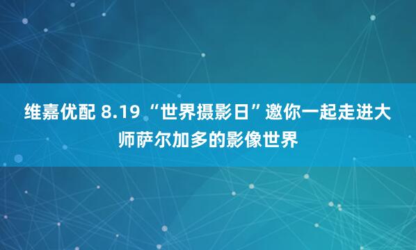 维嘉优配 8.19 “世界摄影日”邀你一起走进大师萨尔加多的影像世界