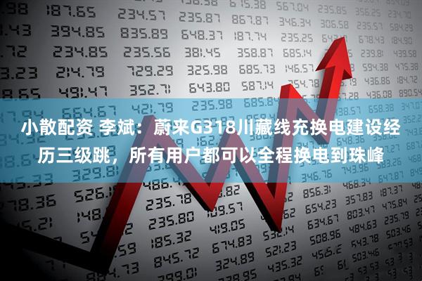 小散配资 李斌：蔚来G318川藏线充换电建设经历三级跳，所有用户都可以全程换电到珠峰