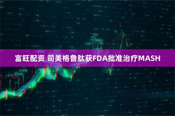 富旺配资 司美格鲁肽获FDA批准治疗MASH