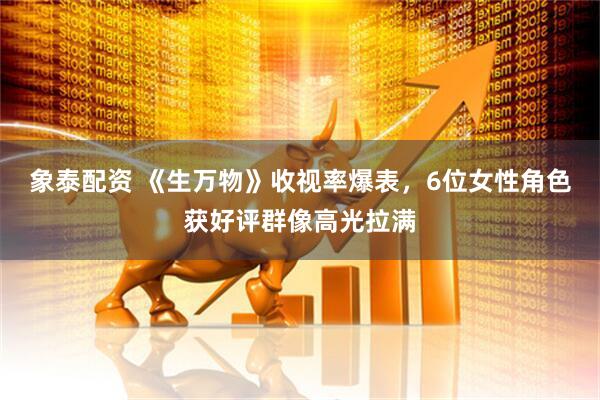 象泰配资 《生万物》收视率爆表，6位女性角色获好评群像高光拉满
