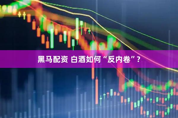 黑马配资 白酒如何“反内卷”?