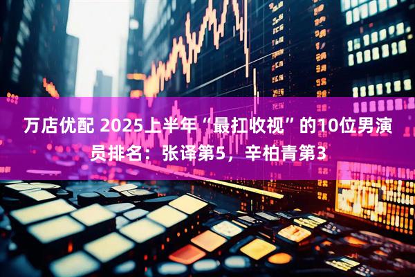 万店优配 2025上半年“最扛收视”的10位男演员排名：张译第5，辛柏青第3