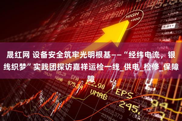 晟红网 设备安全筑牢光明根基——“经纬电流，银线织梦”实践团探访嘉祥运检一线_供电_检修_保障