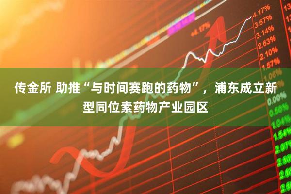 传金所 助推“与时间赛跑的药物”，浦东成立新型同位素药物产业园区