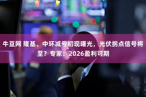 牛豆网 隆基、中环减亏初现曙光，光伏拐点信号将至？专家：2026盈利可期