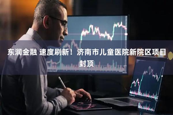 东润金融 速度刷新！济南市儿童医院新院区项目封顶