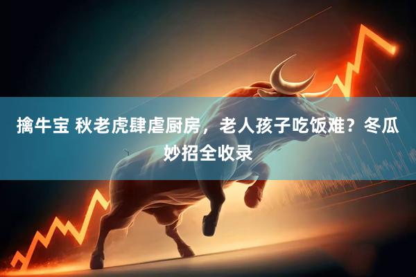 擒牛宝 秋老虎肆虐厨房，老人孩子吃饭难？冬瓜妙招全收录