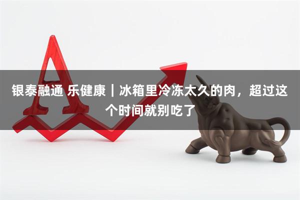 银泰融通 乐健康｜冰箱里冷冻太久的肉，超过这个时间就别吃了