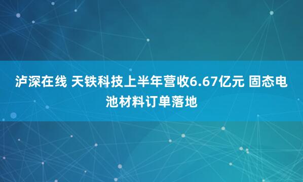 泸深在线 天铁科技上半年营收6.67亿元 固态电池材料订单落地